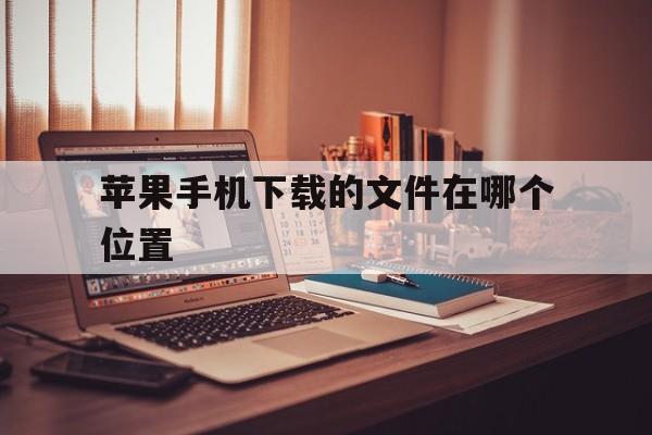 苹果手机下载的文件在哪个位置-苹果手机下载的文件在哪个位置电脑查看