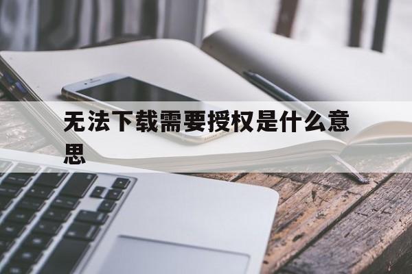 无法下载需要授权是什么意思-无法下载所有必需的文件,请进行检查