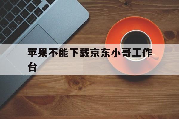 苹果不能下载京东小哥工作台-苹果手机能下载京东小哥app吗