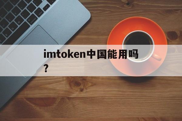 imtoken中国能用吗?-imtoken钱包中国用户还能用吗