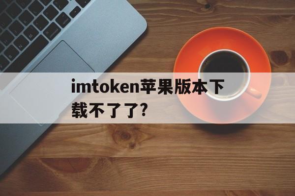 imtoken苹果版本下载不了了?-imtoken苹果版下载官网怎样下载