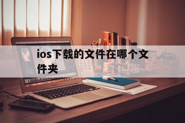 ios下载的文件在哪个文件夹-iphone下载的文件在哪个文件夹
