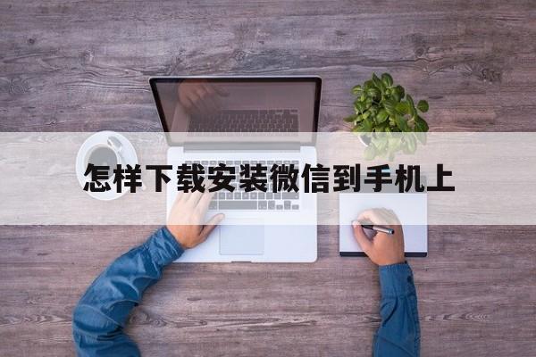 怎样下载安装微信到手机上-怎样下载安装微信到手机上的软件
