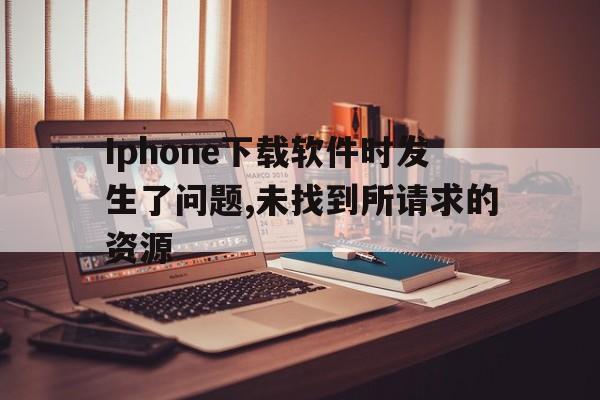 Iphone下载软件时发生了问题,未找到所请求的资源-为iphone下载软件时发生了问题 发生未知错误9006