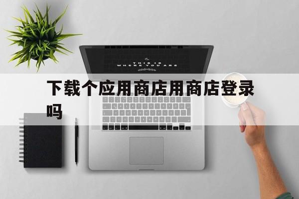 下载个应用商店用商店登录吗-下载个应用商店用商店登录吗可以吗