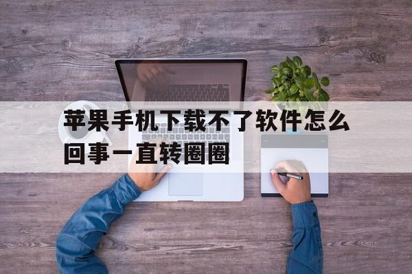 苹果手机下载不了软件怎么回事一直转圈圈-苹果手机下载不了软件怎么回事一直转圈圈呢