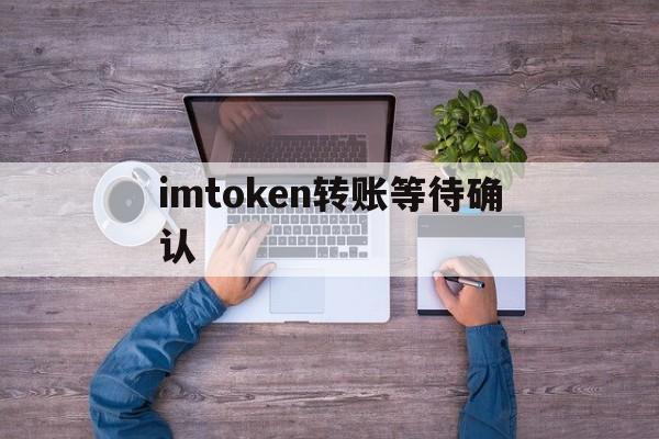imtoken转账等待确认-imtoken转账一直等待打包