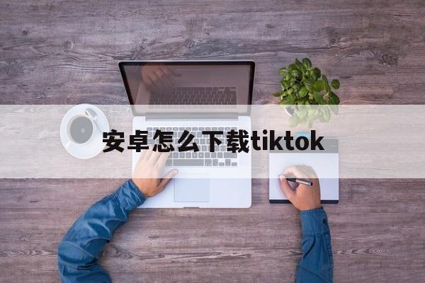 安卓怎么下载tiktok-安卓怎么下载tiktok教程