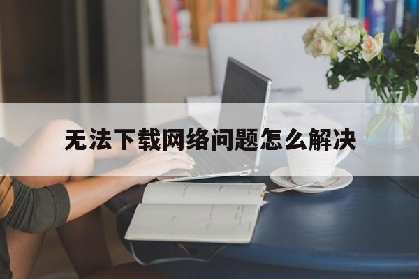 无法下载网络问题怎么解决-无法下载网络问题怎么解决苹果