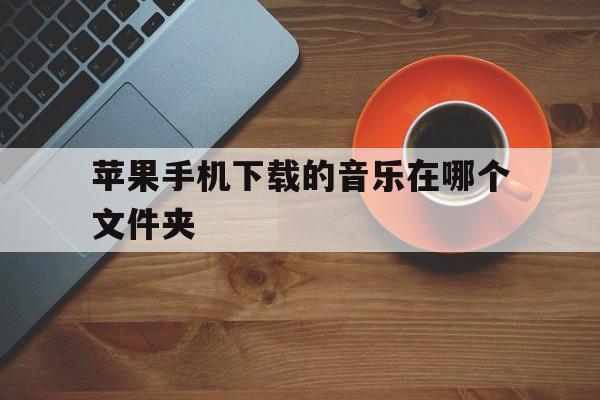 苹果手机下载的音乐在哪个文件夹-苹果手机下载的音乐在哪个文件夹网易云