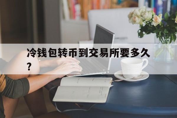 冷钱包转币到交易所要多久?-冷钱包提币到交易所需要多少时间