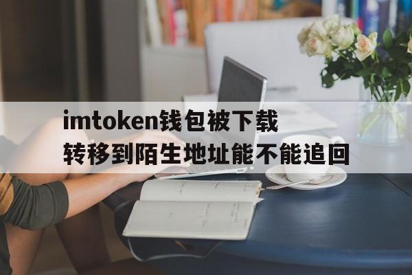 imtoken钱包被下载转移到陌生地址能不能追回的简单介绍