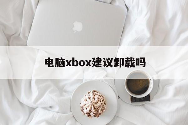 电脑xbox建议卸载吗-电脑xbox建议卸载吗怎么关闭