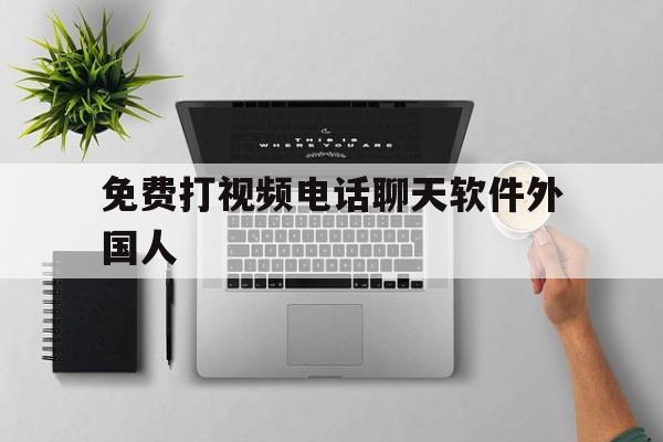 免费打视频电话聊天软件外国人-免费打视频电话聊天软件外国人可以用吗