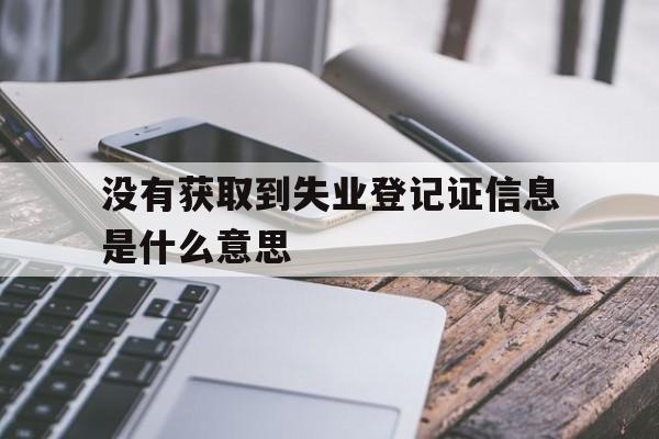 没有获取到失业登记证信息是什么意思-没有获取到失业登记证信息是什么意思啊