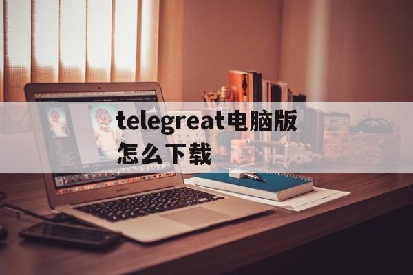 telegreat电脑版怎么下载的简单介绍