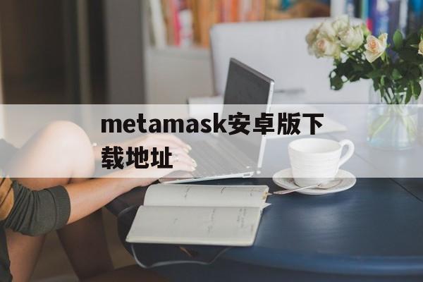包含metamask安卓版下载地址的词条