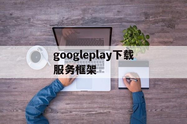 googleplay下载服务框架-google play 服务框架最新下载