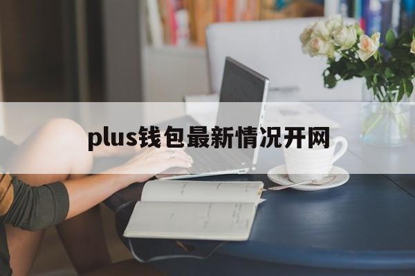 plus钱包最新情况开网-plus钱包最新官方公告 新闻