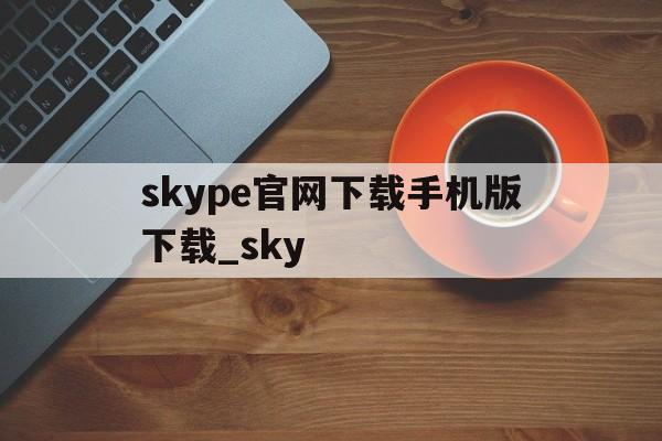 skype官网下载手机版下载_sky的简单介绍