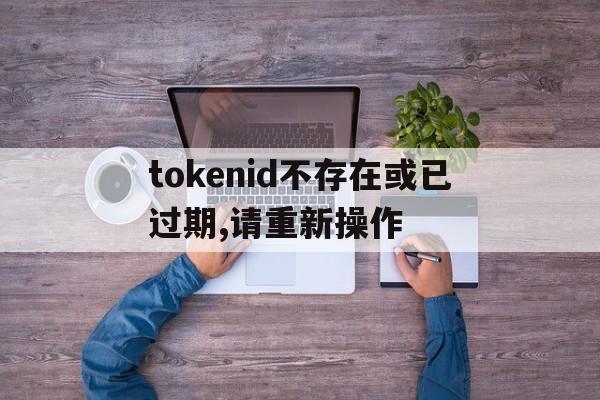 tokenid不存在或已过期,请重新操作的简单介绍