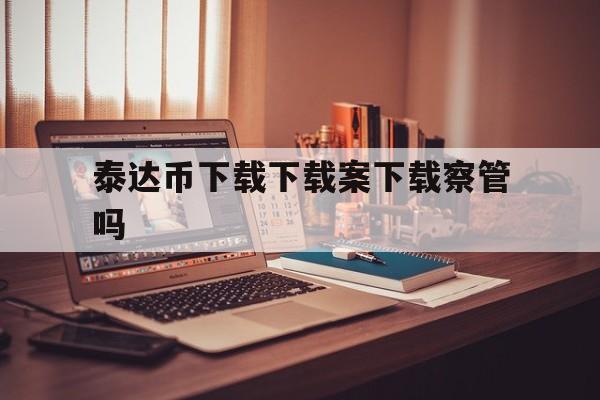 泰达币下载下载案下载察管吗的简单介绍
