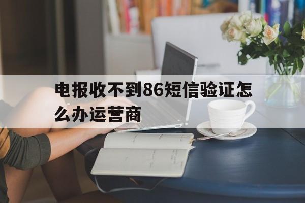 电报收不到86短信验证怎么办运营商的简单介绍