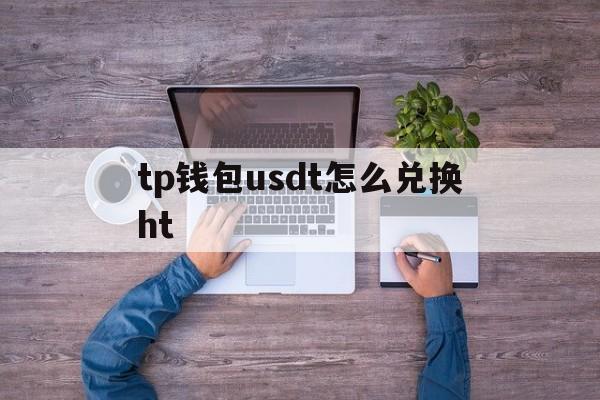 tp钱包usdt怎么兑换ht-tp钱包usdt怎么提现人民币