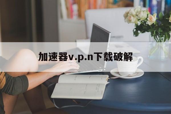 加速器v.p.n下载破解-加速器vpn下载破解版
