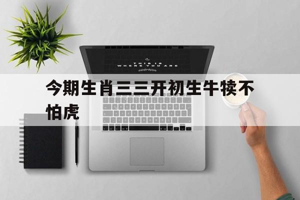 今期生肖三三开初生牛犊不怕虎:今期生肖三三开初生牛犊不怕虎打最准一肖动物