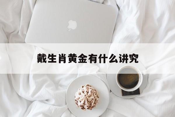 戴生肖黄金有什么讲究:戴生肖黄金有什么讲究和忌讳