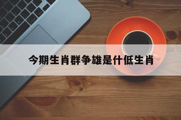 关于今期生肖群争雄是什低生肖的信息