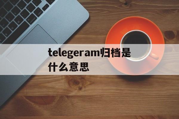 telegeram归档是什么意思:telegeram保存的视频去哪了