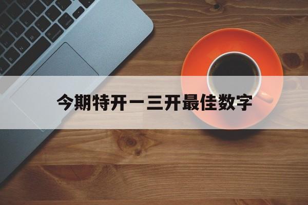 今期特开一三开最佳数字:一三作合今期开是什么数字