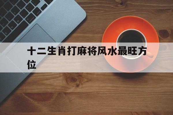 十二生肖打麻将风水最旺方位:12生肖打麻将适合坐什么位置