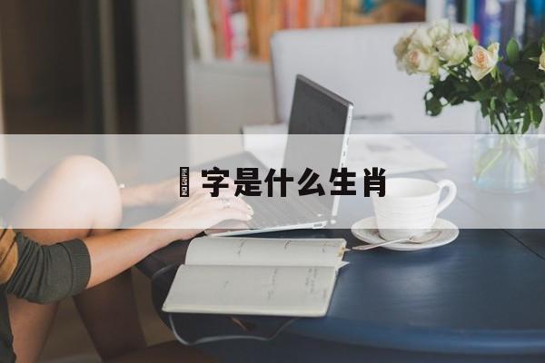 垕字是什么生肖:垕字是什么生肖动物