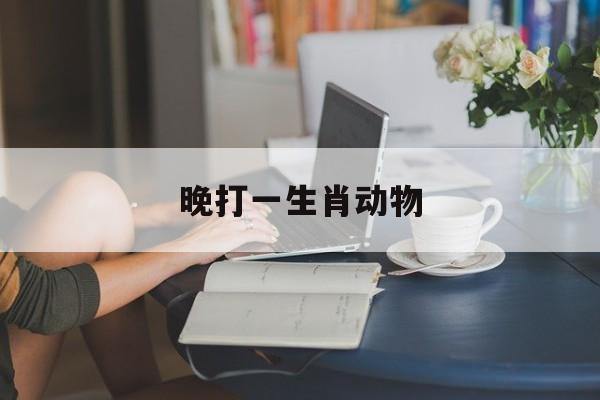晚打一生肖动物:相识为晚打一生肖动物