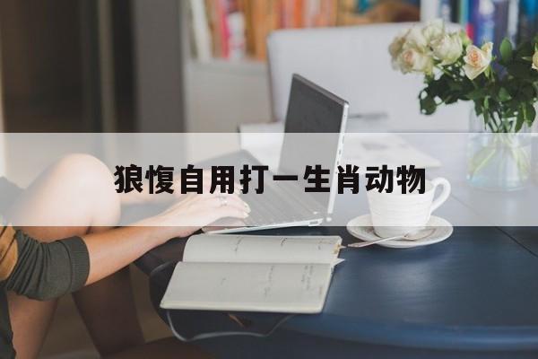 狼愎自用打一生肖动物:狼自苫中探爪入屠急捉之令不可去翻译