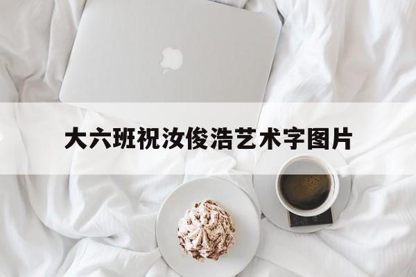 大六班祝汝俊浩艺术字图片的简单介绍