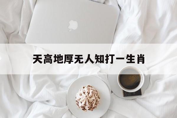 天高地厚无人知打一生肖:天高地厚无人知是什么动物