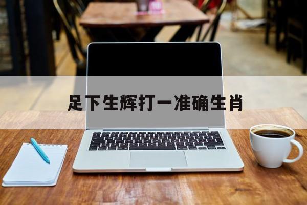 足下生辉打一准确生肖:足下生辉指的是什么生肖