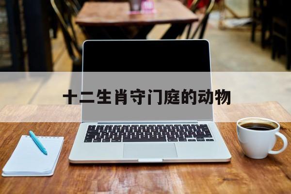 十二生肖守门庭的动物:十二生肖守门庭的动物是哪几个肖
