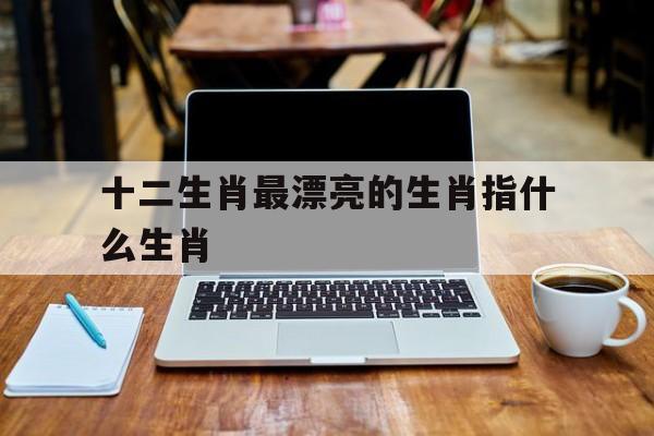 包含十二生肖最漂亮的生肖指什么生肖的词条