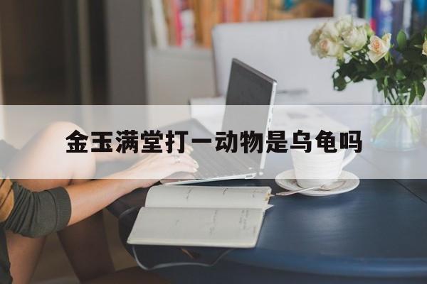 金玉满堂打一动物是乌龟吗:金玉满堂是什么动物打一生肖解释词语落实释义