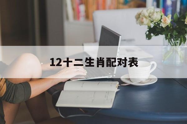12十二生肖配对表:12十二生肖配对表图片解释词语落实释义