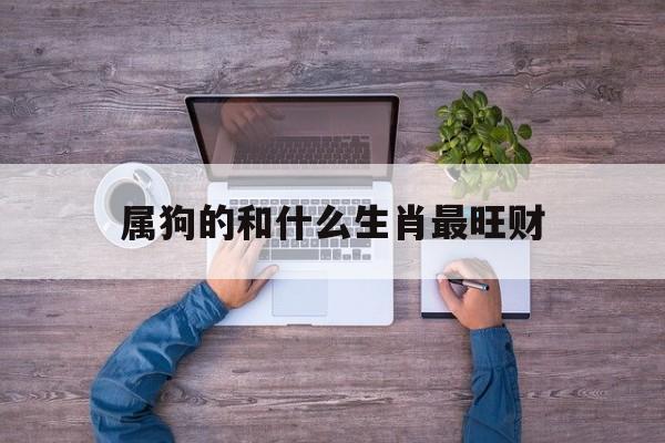 属狗的和什么生肖最旺财:属狗和什么属相最合适,最合财解释词语落实释义