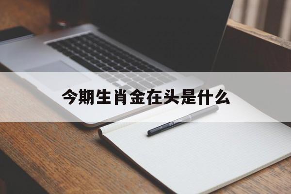 今期生肖金在头是什么:今期生肖金在头是什么生肖呢?解释词语落实释义