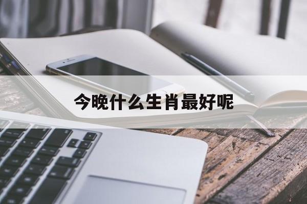 今晚什么生肖最好呢:请问今晚哪个生肖比较好解释词语落实释义