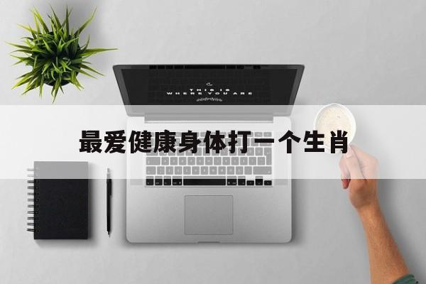 最爱健康身体打一个生肖,最爱健康身体打一个生肖是什么解释词语落实释义